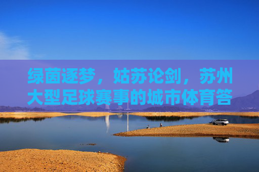 绿茵逐梦,姑苏论剑,苏州大型足球赛事的城市体育答卷,苏州大型足球赛事,城市体育答卷