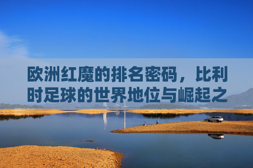 欧洲红魔的排名密码,比利时足球的世界地位与崛起之路,欧洲红魔的崛起密码,比利时足球的世界地位之路