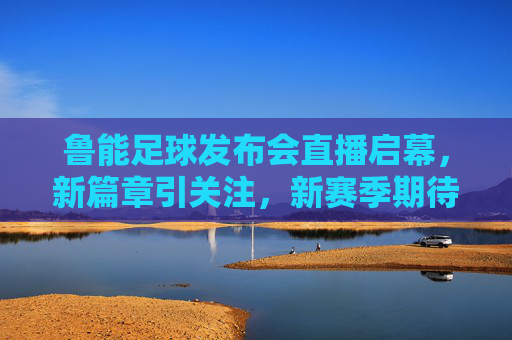 鲁能足球发布会直播启幕，新篇章引关注，新赛季期待值拉满，鲁能足球发布会启幕 新篇章开启期待值拉满