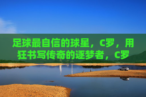 足球最自信的球星,C罗,用狂书写传奇的逐梦者,C罗,以狂逐梦,书写传奇足坛
