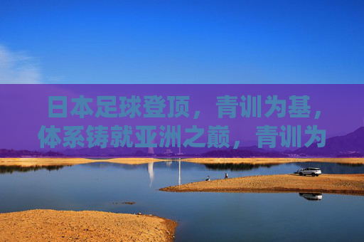 日本足球登顶，青训为基，体系铸就亚洲之巅，青训为基，体系铸就日本足球亚洲之巅