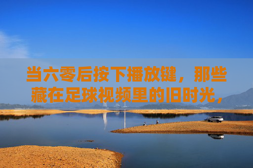 当六零后按下播放键,那些藏在足球视频里的旧时光,六零后足球视频里的旧时光