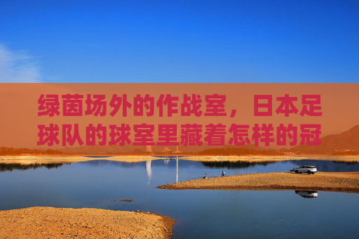 绿茵场外的作战室，日本足球队的球室里藏着怎样的冠军密码？绿茵场外作战室，日本足球队的冠军密码