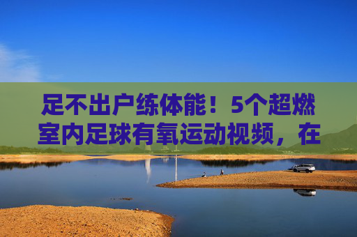 足不出户练体能!5个超燃室内足球有氧运动视频,在家也能燃脂提升球感
