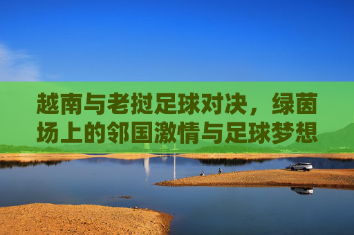 越南与老挝足球对决,绿茵场上的邻国激情与足球梦想,邻国绿茵对决,越南老挝的足球梦想与激情