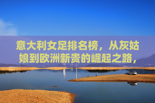 意大利女足排名榜,从灰姑娘到欧洲新贵的崛起之路,意大利女足,从灰姑娘到欧洲新贵的崛起之路