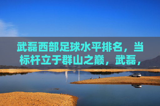 武磊西部足球水平排名，当标杆立于群山之巅，武磊，西部足球标杆，立于群山之巅