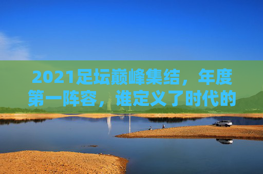 2021足坛巅峰集结,年度第一阵容,谁定义了时代的球技与激情?2021足坛年度巅峰阵容,定义时代球技与激情的集结
