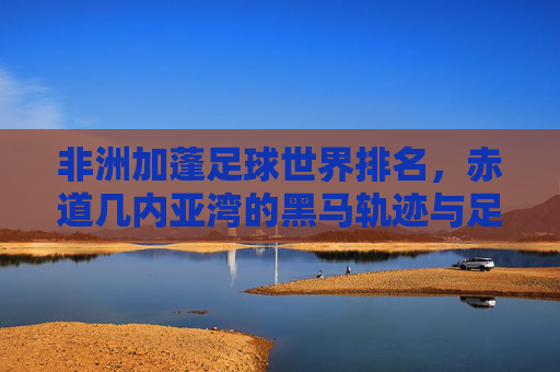 非洲加蓬足球世界排名,赤道几内亚湾的黑马轨迹与足球发展之路,加蓬足球,赤道几内亚湾黑马的世界排名与崛起轨迹