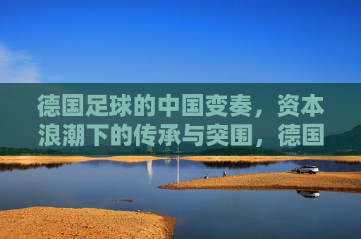 德国足球的中国变奏,资本浪潮下的传承与突围,德国足球中国变奏,资本浪潮下的传承与突围