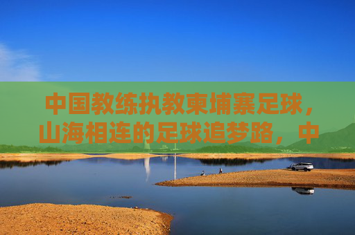 中国教练执教柬埔寨足球，山海相连的足球追梦路，中国教练执教柬埔寨，山海相连的足球追梦路