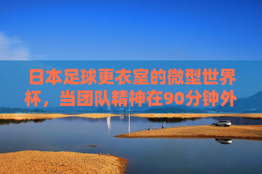 日本足球更衣室的微型世界杯,当团队精神在90分钟外淬火,日本足球更衣室的微型世界杯,团队精神90分钟外淬火
