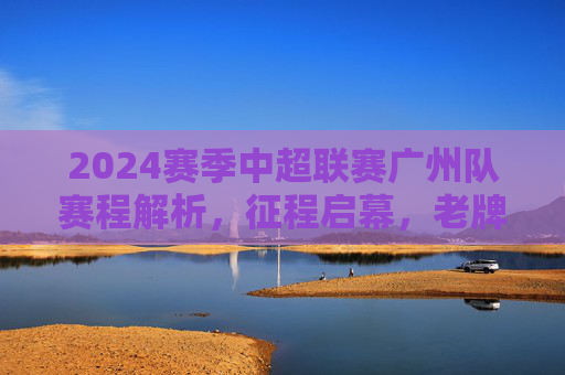 2024赛季中超联赛广州队赛程解析，征程启幕，老牌劲旅的坚守与突围，2024赛季中超赛程解析，广州队征程启幕，老牌劲旅坚守与突围