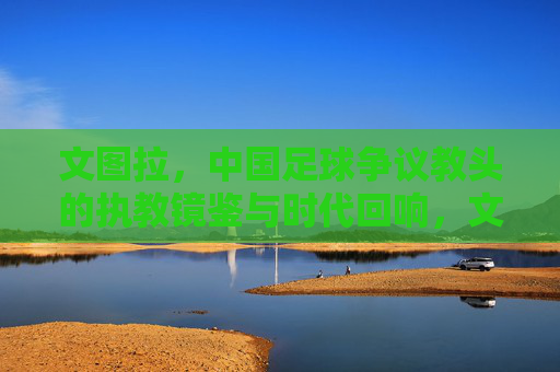 文图拉,中国足球争议教头的执教镜鉴与时代回响,文图拉,中国足球争议教头的执教镜鉴与时代回响