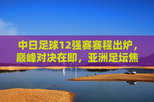 中日足球12强赛赛程出炉，巅峰对决在即，亚洲足坛焦点之战，中日足球12强赛巅峰对决在即 亚洲足坛焦点之战