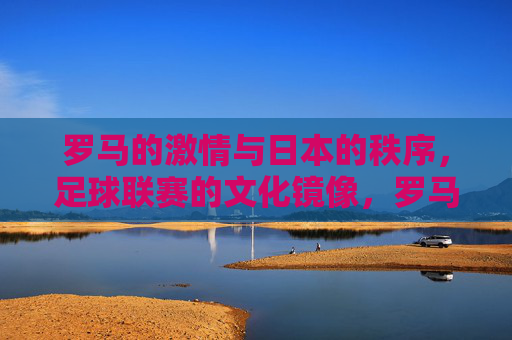 罗马的激情与日本的秩序,足球联赛的文化镜像,罗马激情与日本秩序,足球联赛的文化镜像