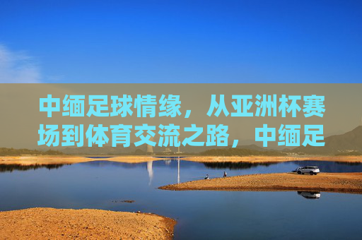 中缅足球情缘,从亚洲杯赛场到体育交流之路,中缅足球情缘,从赛场到体育交流之路