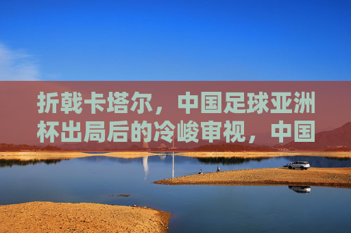 折戟卡塔尔，中国足球亚洲杯出局后的冷峻审视，中国足球卡塔尔折戟，亚洲杯出局后的冷峻审视