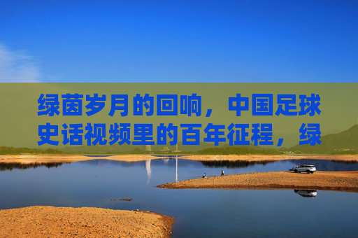 绿茵岁月的回响，中国足球史话视频里的百年征程，绿茵岁月回响，中国足球百年史话