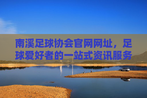 南溪足球协会官网网址，足球爱好者的一站式资讯服务平台，南溪足球协会官网，足球爱好者一站式资讯服务平台