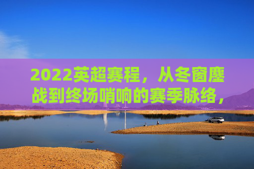 2022英超赛程,从冬窗鏖战到终场哨响的赛季脉络,2022英超赛季,从冬窗鏖战到终场哨响的赛程脉络