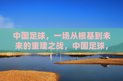 中国足球，一场从根基到未来的重建之战，中国足球，从根基到未来的重建之战