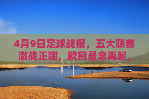 4月9日足球战报,五大联赛激战正酣,欧冠悬念再起,4月9日足球战报,五大联赛激战正酣,欧冠悬念再起