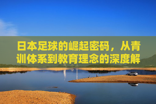 日本足球的崛起密码,从青训体系到教育理念的深度解析,日本足球崛起密码,青训与教育理念的深度解析