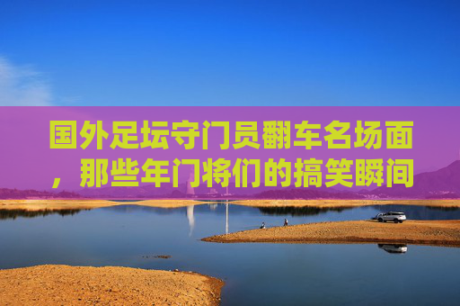 国外足坛守门员翻车名场面,那些年门将们的搞笑瞬间,国外足坛门将翻车搞笑名场面
