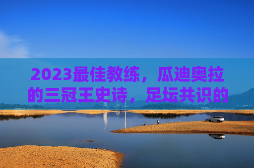 2023最佳教练,瓜迪奥拉的三冠王史诗,足坛共识的答案,瓜迪奥拉2023三冠王史诗,足坛共识的最佳教练