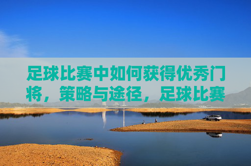 足球比赛中如何获得优秀门将,策略与途径,足球比赛优秀门将的获取策略与途径