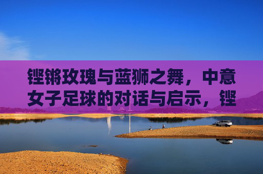 铿锵玫瑰与蓝狮之舞,中意女子足球的对话与启示,铿锵玫瑰与蓝狮之舞,中意女足的对话启示