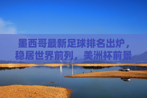 墨西哥最新足球排名出炉,稳居世界前列,美洲杯前景引关注,墨西哥最新世界排名稳居前列,美洲杯前景引关注