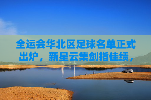 全运会华北区足球名单正式出炉，新星云集剑指佳绩，全运会华北区足球名单出炉 新星云集剑指佳绩