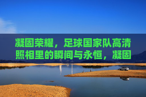 凝固荣耀,足球国家队高清照相里的瞬间与永恒,凝固荣耀,足球国家队高清瞬间的永恒