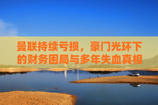 曼联持续亏损，豪门光环下的财务困局与多年失血真相，曼联豪门光环下的财务困局与多年失血真相