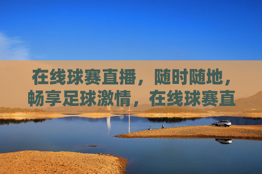 在线球赛直播，随时随地，畅享足球激情，在线球赛直播，随时随地畅享足球激情