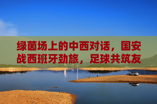 绿茵场上的中西对话,国安战西班牙劲旅,足球共筑友谊桥,绿茵场中西对话,国安战西班牙劲旅,足球共筑友谊桥