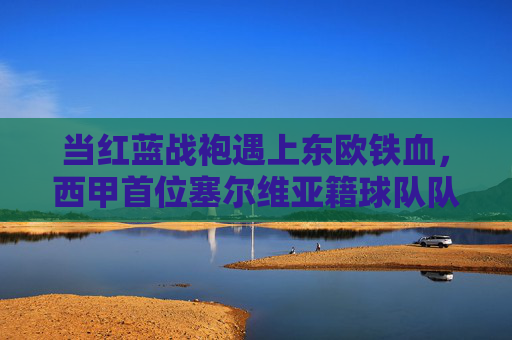 当红蓝战袍遇上东欧铁血，西甲首位塞尔维亚籍球队队长的故事，红蓝战袍遇上东欧铁血，西甲首位塞尔维亚籍队长