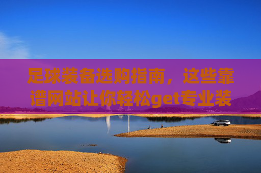 足球装备选购指南,这些靠谱网站让你轻松get专业装备,足球装备选购指南,靠谱网站轻松get专业装备
