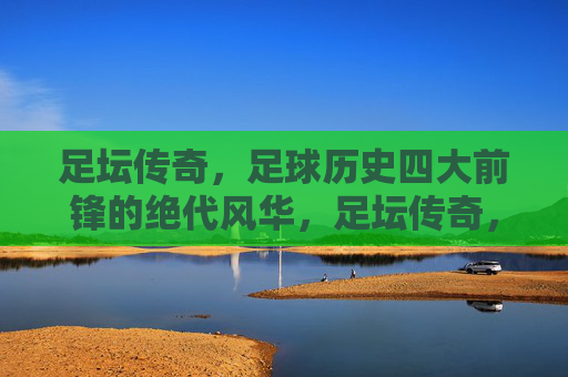 足坛传奇,足球历史四大前锋的绝代风华,足坛传奇,足球历史四大前锋的绝代风华
