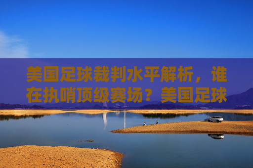 美国足球裁判水平解析,谁在执哨顶级赛场?美国足球裁判水平解析,谁执哨顶级赛场?