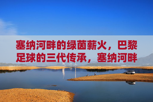 塞纳河畔的绿茵薪火,巴黎足球的三代传承,塞纳河畔的绿茵薪火,巴黎足球三代传承