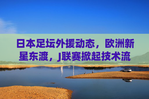 日本足坛外援动态,欧洲新星东渡,J联赛掀起技术流引援潮,欧洲新星东渡,J联赛掀起技术流引援潮