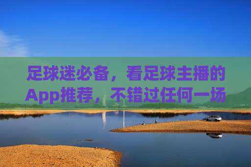足球迷必备,看足球主播的App推荐,不错过任何一场激情解说,足球迷必备!主播App推荐不错过任何激情解说