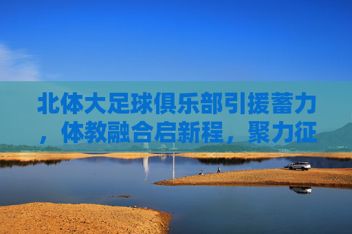 北体大足球俱乐部引援蓄力，体教融合启新程，聚力征战展雄心，北体大足球俱乐部，引援蓄力 体教融合启新程展雄心