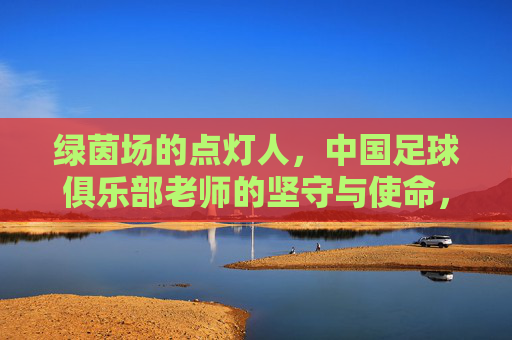 绿茵场的点灯人,中国足球俱乐部老师的坚守与使命,绿茵点灯人,中国足球教练的坚守与使命