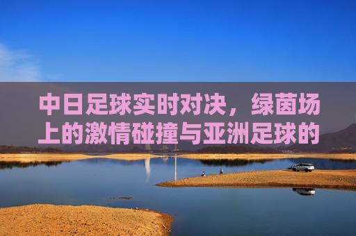 中日足球实时对决，绿茵场上的激情碰撞与亚洲足球的传承之路，中日足球巅峰对决，绿茵激情与亚洲传承