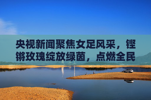 央视新闻聚焦女足风采,铿锵玫瑰绽放绿茵,点燃全民足球热情,央视聚焦女足风采,铿锵玫瑰绽放绿茵点燃全民热情