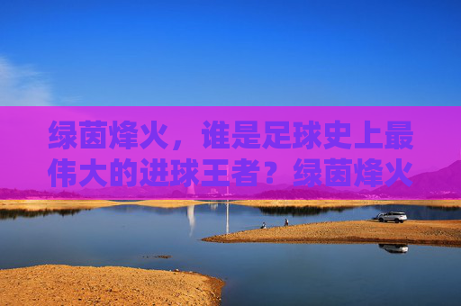 绿茵烽火，谁是足球史上最伟大的进球王者？绿茵烽火，足球史上最伟大的进球王者